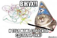 вжух!! и тебя мама спросила сделал уроки?