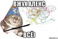 вжух алекс всё)