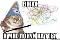 вжух и мне покуй на тебя