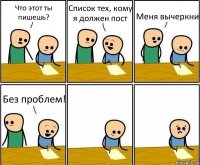 Что этот ты пишешь? Список тех, кому я должен пост Меня вычеркни Без проблем!