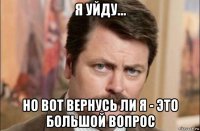 я уйду... но вот вернусь ли я - это большой вопрос