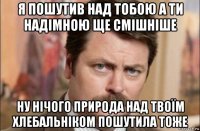 я пошутив над тобою а ти надімною ще смішніше ну нічого природа над твоїм хлебальніком пошутила тоже