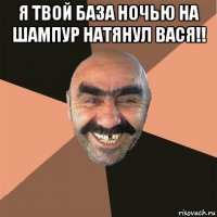 я твой база ночью на шампур натянул вася!! 