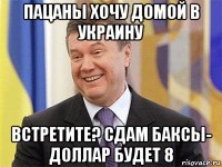 пацаны хочу домой в украину встретите? сдам баксы- доллар будет 8