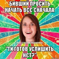 бивший просить начать всє сначала "ти готов услишить нєт?"