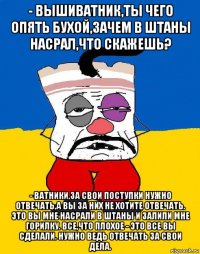 - вышиватник,ты чего опять бухой,зачем в штаны насрал,что скажешь? - ватники,за свои поступки нужно отвечать,а вы за них не хотите отвечать. это вы мне насрали в штаны и залили мне горилку. все,что плохое - это все вы сделали. нужно ведь отвечать за свои дела.