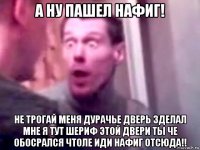 а ну пашел нафиг! не трогай меня дурачье дверь зделал мне я тут шериф этой двери ты че обосрался чтоле иди нафиг отсюда!!