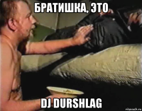 братишка, это dj durshlag