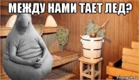 между нами тает лед? 