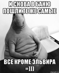 и снова в баню пошли те же самые все кроме эльвира =)))