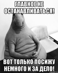 главное не останавливаться! вот только посижу немного и за дело!