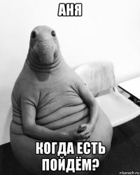 аня когда есть пойдём?