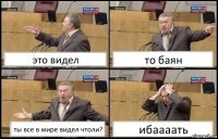 это видел то баян ты все в мире видел чтоли? ибаааать