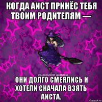 когда аист принёс тебя твоим родителям — они долго смеялись и хотели сначала взять аиста.