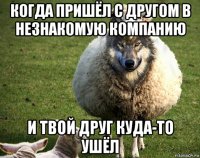 когда пришёл с другом в незнакомую компанию и твой друг куда-то ушёл