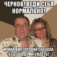 чернов! веди себя нормально! ирина викторовна сказала будешь дома сидеть!