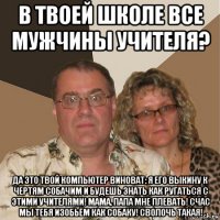 в твоей школе все мужчины учителя? да это твой компьютер виноват: я его выкину к чертям собачим и будешь знать как ругаться с этими учителями! мама, папа мне плевать! счас мы тебя изобьём как собаку! сволочь такая!