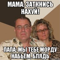 мама: заткнись нахуй! папа: мы тебе морду набьём, блядь