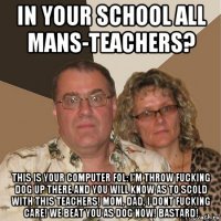 in your school all mans-teachers? this is your computer fol: i'm throw fucking dog up there and you will know as to scold with this teachers! mom, dad, i dont fucking care! we beat you as dog now! bastard!