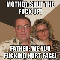 mother: shut the fuck up! father: we you fucking hurt face!