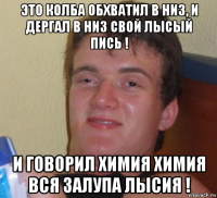 это колба обхватил в низ, и дергал в низ свой лысый пись ! и говорил химия химия вся залупа лысия !