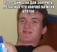 пс пс димасик дай закурить. ... спасибо что кончил на меня братан. 