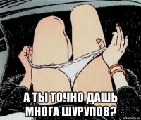  а ты точно дашь многа шурупов?