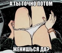 а ты точно потом женишься да?