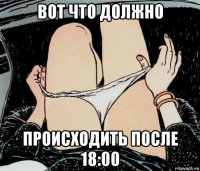 вот что должно происходить после 18:00