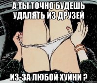 а ты точно будешь удалять из друзей из-за любой хуйни ?