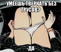 -умеешь тверкать без трусов? -да