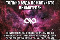 только будь пожалуйсто внимателен не путайся в мемах-сообщен-скорее бы это все кончилось...но я тебя не тороплю я дождусь тебя-я до сих пор без ума от тебя...ты мое састье твоя г