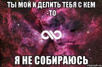 ты мой и делить тебя с кем -то я не собираюсь