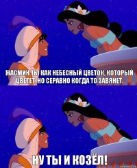 Жасмин ты как небесный цветок, который цветет, но серавно когда то завянет. Ну ты и козёл!