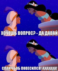 Хочешь вопрос? - Да давай Спанч боб повесился! Ахахаха!