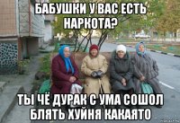 бабушки у вас есть наркота? ты чё дурак с ума сошол блять хуйня какаято