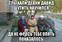 слыхали девки давид шутить научился да не фрось тебе опять показалось