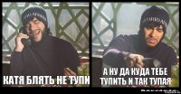 Катя блять не тупи а ну да куда тебе тупить и так тупая