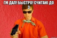 гм дал! быстро! считаю до 3 