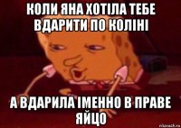 коли яна хотіла тебе вдарити по коліні а вдарила іменно в праве яйцо