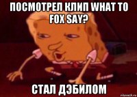 посмотрел клип what to fox say? стал дэбилом