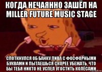 когда нечаянно зашёл на miller future music stage споткнулся об банку пива с фосфорными буквами и пытаешься скорее убежать, что бы тебя никто не успел угостить колёсами