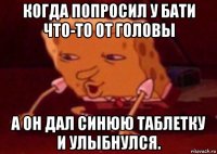 когда попросил у бати что-то от головы а он дал синюю таблетку и улыбнулся.