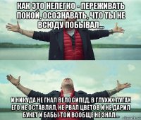 как это нелегко - переживать покой, осознавать, что ты не всюду побывал... и никуда не гнал велосипед, в глухих лугах его не оставлял, не рвал цветов и не дарил букет и бабы той вообще не знал...