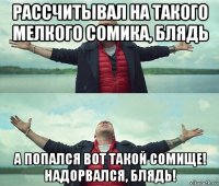 рассчитывал на такого мелкого сомика, блядь а попался вот такой сомище! надорвался, блядь!