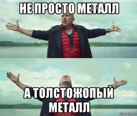 не просто металл а толстожопый металл