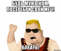 будь мужыком, посеребри свой меч! блеать!