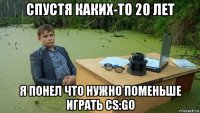 спустя каких-то 20 лет я понел что нужно поменьше играть cs:go