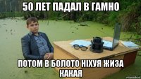 50 лет падал в гамно потом в болото ніхуя жиза какая