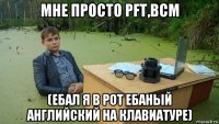 мне просто pft,bcm (ебал я в рот ебаный английский на клавиатуре)